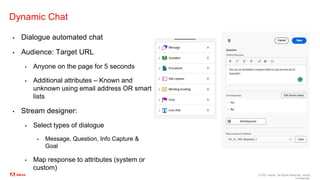 © 2021 Adobe. All Rights Reserved. Adobe
Confidential.
Dynamic Chat
▪ Dialogue automated chat
▪ Audience: Target URL
▪ Anyone on the page for 5 seconds
▪ Additional attributes – Known and
unknown using email address OR smart
lists
▪ Stream designer:
▪ Select types of dialogue
▪ Message, Question, Info Capture &
Goal
▪ Map response to attributes (system or
custom)
 