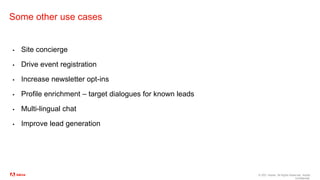 © 2021 Adobe. All Rights Reserved. Adobe
Confidential.
Some other use cases
▪ Site concierge
▪ Drive event registration
▪ Increase newsletter opt-ins
▪ Profile enrichment – target dialogues for known leads
▪ Multi-lingual chat
▪ Improve lead generation
 