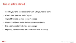 © 2021 Adobe. All Rights Reserved. Adobe
Confidential.
Tips on getting started
▪ Identify your chat use cases and work with your sales team
▪ What’s your goal and visitor’s goal
▪ Highlight visitor’s goal as popup message
▪ Always provide an option for live human assistance
▪ End a conversation with next action/steps
▪ Regularly review chatbot responses to ensure accuracy
 