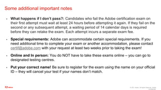 © 2021 Adobe. All Rights Reserved. Adobe
Confidential.
Some additional important notes
▪ What happens if I don’t pass?: Candidates who fail the Adobe certification exam on
their first attempt must wait at least 24 hours before attempting it again. If they fail on the
second or any subsequent attempt, a waiting period of 14 calendar days is required
before they can retake the exam. Each attempt incurs a separate exam fee.
▪ Special requirements: Adobe can accommodate certain special requirements. If you
need additional time to complete your exam or another accommodation, please contact
certif@adobe.com with your request at least two weeks prior to taking the exam!
▪ Online and In person: You do NOT have to take these exams online – you can go to
designated testing centres.
▪ Put your correct name! Be sure to register for the exam using the name on your official
ID – they will cancel your test if your names don’t match.
 