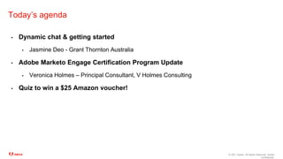 © 2021 Adobe. All Rights Reserved. Adobe
Confidential.
Today’s agenda
▪ Dynamic chat & getting started
▪ Jasmine Deo - Grant Thornton Australia
▪ Adobe Marketo Engage Certification Program Update
▪ Veronica Holmes – Principal Consultant, V Holmes Consulting
▪ Quiz to win a $25 Amazon voucher!
 
