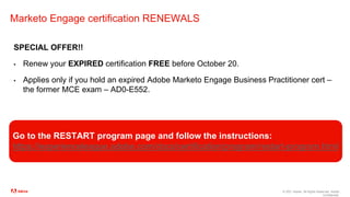 © 2021 Adobe. All Rights Reserved. Adobe
Confidential.
Marketo Engage certification RENEWALS
SPECIAL OFFER!!
▪ Renew your EXPIRED certification FREE before October 20.
▪ Applies only if you hold an expired Adobe Marketo Engage Business Practitioner cert –
the former MCE exam – AD0-E552.
Go to the RESTART program page and follow the instructions:
https://experienceleague.adobe.com/docs/certification/program/restart-program.html
 