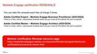 © 2021 Adobe. All Rights Reserved. Adobe
Confidential.
Marketo Engage certification RENEWALS
You can take the renewal exam free of charge 3 times
Adobe Certified Expert – Marketo Engage Business Practitioner (AD5-E824)
There is a free, online, unproctored renewal exam but you must do this before the cert is expired!
Adobe Certified Master – Marketo Engage Architect (AD5-E834)
There is a free, online, unproctored renewal exam but you must do this before the cert is expired!
Marketo Certification Renewal resource page:
https://experienceleague.adobe.com/docs/certification/program/technical-
certifications/ame/ame-renew.html
 