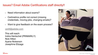 © 2021 Adobe. All Rights Reserved. Adobe
Confidential.
Issues? Email Adobe Certifications staff directly!!
▪ Need information about exams?
▪ Certmetrics profile not correct (missing
credentials, moving jobs, changing emails)?
▪ Want to give feedback on the exam process?
certif@adobe.com
This will reach:
Indira Hentschel (PRIMARILY)
Nick Hilton
Ayana Nickerson
Josephine Elizaga
 
