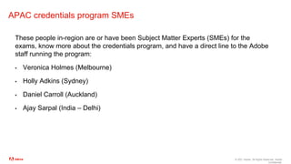 © 2021 Adobe. All Rights Reserved. Adobe
Confidential.
APAC credentials program SMEs
These people in-region are or have been Subject Matter Experts (SMEs) for the
exams, know more about the credentials program, and have a direct line to the Adobe
staff running the program:
▪ Veronica Holmes (Melbourne)
▪ Holly Adkins (Sydney)
▪ Daniel Carroll (Auckland)
▪ Ajay Sarpal (India – Delhi)
 