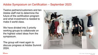 © 2021 Adobe. All Rights Reserved. Adobe
Confidential.
Adobe Symposium on Certification – September 2023
Twelve partners/customers and ten
Adobe staff met to determine the
future of the certification program
and what investment is needed to
make it world class.
We have divided into 3 priority
working groups to collaborate on
the highest voted ideas from the
symposium.
The group will meet again to
discuss progress at Adobe Summit
2024.
 