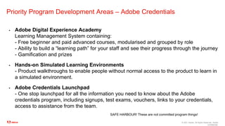 © 2021 Adobe. All Rights Reserved. Adobe
Confidential.
Priority Program Development Areas – Adobe Credentials
▪ Adobe Digital Experience Academy
Learning Management System containing:
- Free beginner and paid advanced courses, modularised and grouped by role
- Ability to build a “learning path” for your staff and see their progress through the journey
- Gamification and prizes
▪ Hands-on Simulated Learning Environments
- Product walkthroughs to enable people without normal access to the product to learn in
a simulated environment.
▪ Adobe Credentials Launchpad
- One stop launchpad for all the information you need to know about the Adobe
credentials program, including signups, test exams, vouchers, links to your credentials,
access to assistance from the team.
SAFE HARBOUR! These are not committed program things!
 