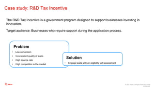 © 2021 Adobe. All Rights Reserved. Adobe
Confidential.
Case study: R&D Tax Incentive
The R&D Tax Incentive is a government program designed to support businesses investing in
innovation.
Target audience: Businesses who require support during the application process.
Problem
• Low conversion
• Inconsistent quality of leads
• High bounce rate
• High competition in the market
Solution
• Engage leads with an eligibility self-assessment
 