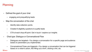© 2021 Adobe. All Rights Reserved. Adobe
Confidential.
Planning
▪ Defined the goal of your chat
▪ engaging and prequalifying leads
▪ Map the conversation of the chat
▪ Identify data collection points
▪ Created 6 eligibility questions to qualify leads
▪ CTA at each drop-off point: Get in touch / explore our insights
▪ Chat type: Dialogue or Conversational Flow
▪ Dialogues are targeted—You design a conversation for a specific page and audience
based on parameters you implemented.
▪ Conversational Flows are triggered—You design a conversation that can be triggered
based on a visitor's action, like filling out a form, clicking a link, etc.
 