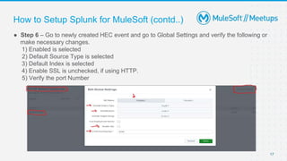 17
● Step 6 – Go to newly created HEC event and go to Global Settings and verify the following or
make necessary changes.
1) Enabled is selected
2) Default Source Type is selected
3) Default Index is selected
4) Enable SSL is unchecked, if using HTTP.
5) Verify the port Number
How to Setup Splunk for MuleSoft (contd..)
 