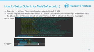 20
● Step 8 – Log4j2.xml CloudHub Configuration in MuleSoft API
● Raise a request with MuleSoft Support to Disable CloudHub Application Logs. After that Check
the Check-box of “Disable CloudHub Logs” for each API in CloudHub Runtime manager.
Appenders
Loggers
How to Setup Splunk for MuleSoft (contd..)
 