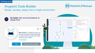 Anypoint Code Builder
Design, develop, deploy from a single environment
Go faster with recommendations at
design-time*
Best Practice: To simplify your flow, you
can add one single ‘Transform Message’
to handle all the Choice branches, would
you like to use it instead?
View Example
Yes Dismiss the message
Coming soon!
 