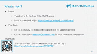 42
● Share:
○ Tweet using the hashtag #MuleSoftMeetups
○ Invite your network to join: https://meetups.mulesoft.com/brisbane/
● Feedback:
○ Fill out the survey feedback and suggest topics for upcoming events
○ Contact MuleSoft at meetups@mulesoft.com for ways to improve the program
● Connect:
○ Join our Brisbane MuleSoft Meetup Group LinkedIn Page:
https://www.linkedin.com/groups/14198755/
What’s next?
 