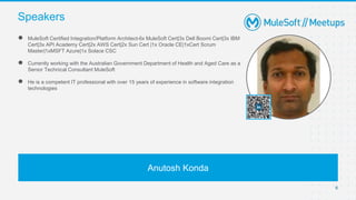 6
● MuleSoft Certified Integration/Platform Architect-6x MuleSoft Cert|3x Dell Boomi Cert|3x IBM
Cert|3x API Academy Cert|2x AWS Cert|2x Sun Cert |1x Oracle CE|1xCert Scrum
Master|1xMSFT Azure|1x Solace CSC
● Currently working with the Australian Government Department of Health and Aged Care as a
Senior Technical Consultant MuleSoft
● He is a competent IT professional with over 15 years of experience in software integration
technologies
Speakers
Anutosh Konda
 