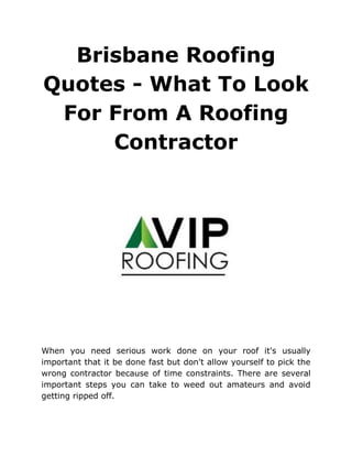 Brisbane Roofing
Quotes - What To Look
For From A Roofing
Contractor
When you need serious work done on your roof it's usually
important that it be done fast but don't allow yourself to pick the
wrong contractor because of time constraints. There are several
important steps you can take to weed out amateurs and avoid
getting ripped off.
 