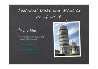 Technical Debt and What to
                  do about it.


 Kane Mar
 Certiﬁed Scrum Trainer and
 Coach (CST and CSC)

 http://KaneMar.com

 Kane.Mar@gmail.com
 
