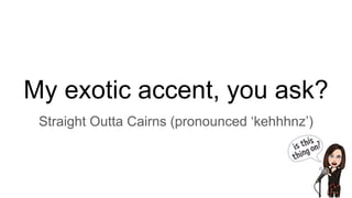 My exotic accent, you ask?
Straight Outta Cairns (pronounced ‘kehhhnz’)
 