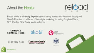#ShopifyMeetup
AbouttheHosts
Reload Media is a Shopify Experts agency, having worked with dozens of Shopify and
Shopify Plus sites on all facets of their digital marketing, including Google AdWords,
SEO, Pay Per Click, Social Media and more.
 