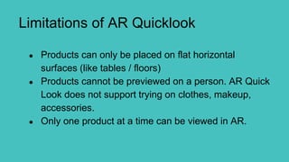Limitations of AR Quicklook
● Products can only be placed on flat horizontal
surfaces (like tables / floors)
● Products cannot be previewed on a person. AR Quick
Look does not support trying on clothes, makeup,
accessories.
● Only one product at a time can be viewed in AR.
 