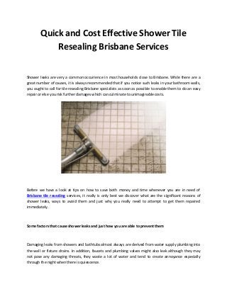 Quick and Cost Effective Shower Tile
Resealing Brisbane Services
Shower leaks are very a common occurrence in most households close to Brisbane. While there are a
great number of causes, it is always recommended that if you notice such leaks in your bathroom walls,
you ought to call for tile resealing Brisbane specialists as soon as possible to enable them to do an easy
repair or else you risk further damages which can culminate to unimaginable costs.
Before we have a look at tips on how to save both money and time whenever you are in need of
Brisbane tile resealing services, it really is only best we discover what are the significant reasons of
shower leaks, ways to avoid them and just why you really need to attempt to get them repaired
immediately.
Some factors that cause shower leaks and just how you are able to prevent them
Damaging leaks from showers and bathtubs almost always are derived from water supply plumbing into
the wall or fixture drains. In addition, faucets and plumbing valves might also leak although they may
not pose any damaging threats, they waste a lot of water and tend to create annoyance especially
through the night when there is quiescence.
 