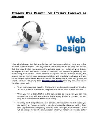 Brisbane Web Design:
the Web

For Effective Exposure on

It is a widely known fact that an effective web design can definitely take your online
business to great heights. The key remains in keeping the design crisp and neat so
that there are limited hiccups once the website goes live. In fact all web designs
encompass various disciplines as well as skills that are involved in producing and
maintaining the websites. These different disciplines include interface design, web
graphic design, coding, user experience design, and proprietary software and also
search engine optimization which will make the website float atop and garner the
target audience. Now, why does Brisbane web design hold any relevance at all?
Here is a closer look:
•

When businesses are based in Brisbane and are looking to go online, it makes
all sense to hire a professional company that has its base in Brisbane itself.

•

When you hire a team that is in the same place as you are in, you can rest
assured that they will attend immediately to any kind of a problem that you
may encounter while the website is running.

•

You may meet the professionals in person and discuss the kind of output you
are looking at. Speaking to the professionals over the phone or mailing them
your requirement is completely different from talking to them directly. There
will be a scope for direct communication which will help in arriving at a better

 