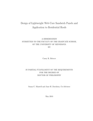 Design of Lightweight Web Core Sandwich Panels and
Application to Residential Roofs
A DISSERTATION
SUBMITTED TO THE FACULTY OF THE GRADUATE SCHOOL
OF THE UNIVERSITY OF MINNESOTA
BY
Casey R. Briscoe
IN PARTIAL FULFILLMENT OF THE REQUIREMENTS
FOR THE DEGREE OF
DOCTOR OF PHILOSOPHY
Susan C. Mantell and Jane H. Davidson, Co-Advisers
May 2010
 
