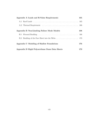 Appendix A Loads and R-Value Requirements 165
A.1 Roof Loads . . . . . . . . . . . . . . . . . . . . . . . . . . . . . . . . 165
A.2 Thermal Requirement . . . . . . . . . . . . . . . . . . . . . . . . . . 166
Appendix B Non-Limiting Failure Mode Models 168
B.1 Flexural Buckling . . . . . . . . . . . . . . . . . . . . . . . . . . . . . 168
B.2 Buckling of the Face Sheet into the Webs . . . . . . . . . . . . . . . . 173
Appendix C Modeling of Shallow Foundations 176
Appendix D Rigid Polyurethane Foam Data Sheets 179
viii
 