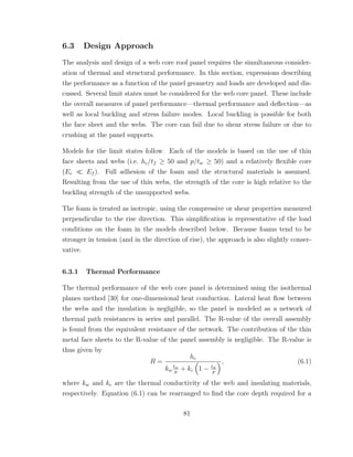 6.3 Design Approach
The analysis and design of a web core roof panel requires the simultaneous consider-
ation of thermal and structural performance. In this section, expressions describing
the performance as a function of the panel geometry and loads are developed and dis-
cussed. Several limit states must be considered for the web core panel. These include
the overall measures of panel performance—thermal performance and deﬂection—as
well as local buckling and stress failure modes. Local buckling is possible for both
the face sheet and the webs. The core can fail due to shear stress failure or due to
crushing at the panel supports.
Models for the limit states follow. Each of the models is based on the use of thin
face sheets and webs (i.e. hc/tf ≥ 50 and p/tw ≥ 50) and a relatively ﬂexible core
(Ec Ef ). Full adhesion of the foam and the structural materials is assumed.
Resulting from the use of thin webs, the strength of the core is high relative to the
buckling strength of the unsupported webs.
The foam is treated as isotropic, using the compressive or shear properties measured
perpendicular to the rise direction. This simpliﬁcation is representative of the load
conditions on the foam in the models described below. Because foams tend to be
stronger in tension (and in the direction of rise), the approach is also slightly conser-
vative.
6.3.1 Thermal Performance
The thermal performance of the web core panel is determined using the isothermal
planes method [30] for one-dimensional heat conduction. Lateral heat ﬂow between
the webs and the insulation is negligible, so the panel is modeled as a network of
thermal path resistances in series and parallel. The R-value of the overall assembly
is found from the equivalent resistance of the network. The contribution of the thin
metal face sheets to the R-value of the panel assembly is negligible. The R-value is
thus given by
R =
hc
kw
tw
p
+ kc 1 − tw
p
, (6.1)
where kw and kc are the thermal conductivity of the web and insulating materials,
respectively. Equation (6.1) can be rearranged to ﬁnd the core depth required for a
81
 