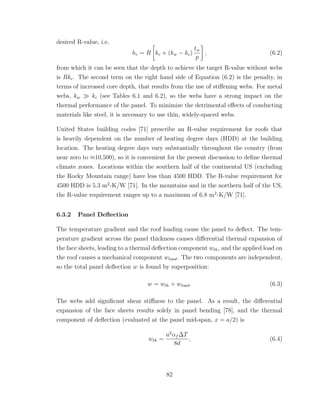 desired R-value, i.e.
hc = R kc + (kw − kc)
tw
p
, (6.2)
from which it can be seen that the depth to achieve the target R-value without webs
is Rkc. The second term on the right hand side of Equation (6.2) is the penalty, in
terms of increased core depth, that results from the use of stiﬀening webs. For metal
webs, kw kc (see Tables 6.1 and 6.2), so the webs have a strong impact on the
thermal performance of the panel. To minimize the detrimental eﬀects of conducting
materials like steel, it is necessary to use thin, widely-spaced webs.
United States building codes [71] prescribe an R-value requirement for roofs that
is heavily dependent on the number of heating degree days (HDD) at the building
location. The heating degree days vary substantially throughout the country (from
near zero to ≈10,500), so it is convenient for the present discussion to deﬁne thermal
climate zones. Locations within the southern half of the continental US (excluding
the Rocky Mountain range) have less than 4500 HDD. The R-value requirement for
4500 HDD is 5.3 m2
-K/W [71]. In the mountains and in the northern half of the US,
the R-value requirement ranges up to a maximum of 6.8 m2
-K/W [71].
6.3.2 Panel Deﬂection
The temperature gradient and the roof loading cause the panel to deﬂect. The tem-
perature gradient across the panel thickness causes diﬀerential thermal expansion of
the face sheets, leading to a thermal deﬂection component wth, and the applied load on
the roof causes a mechanical component wload. The two components are independent,
so the total panel deﬂection w is found by superposition:
w = wth + wload. (6.3)
The webs add signiﬁcant shear stiﬀness to the panel. As a result, the diﬀerential
expansion of the face sheets results solely in panel bending [78], and the thermal
component of deﬂection (evaluated at the panel mid-span, x = a/2) is
wth =
a2
αf ∆T
8d
, (6.4)
82
 