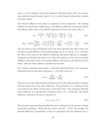 where αf is the coeﬃcient of thermal expansion of the face sheets, ∆T is the temper-
ature gradient across the panel, and d = hc + tf is the distance between the centroids
of the face sheets.
The ﬂexural stiﬀness of the panel is comprised of two components: the bending
stiﬀness Dx and the shear stiﬀness DQx. The stiﬀness coeﬃcients are found by adding
the stiﬀness of the webs to the stiﬀness expression for foam core panels [89], i.e.
Dx =
Ef d2
tf
2
+
Ewh3
c
12
tw
p
+
Ech3
c
12
1 −
tw
p
, (6.5)
DQx = 2Gwtw
d2
tf
phctw
+
1
6
hc
p
2
tf
tw
+
h2
c
3pd
−1
+ Gc
d2
hc
1 −
tw
p
. (6.6)
The last term in each of Equations (6.5) and (6.6) represents the eﬀect of the core
material on panel stiﬀness. In steel panel designs, Ef Ec and Ew Ec; therefore,
the eﬀect of the foam on the stiﬀness coeﬃcients and panel deﬂection is negligible.
Comparison of the ﬁrst two terms of Dx shows the inﬂuence of the webs on bending
stiﬀness is also small. Thus, the bending stiﬀness of the panel is provided by the face
sheets, while the shear stiﬀness is provided by the webs.
For a simply supported panel under a uniformly distributed load q, the maximum
deﬂection occurs at the panel mid-span (x = a/2) and is given by
wload =
5qa4
384ξDx
+
qa2
8DQx
. (6.7)
The ﬁrst term in the right hand side of Equation (6.7) is the deﬂection due to bending,
and the second term is the shear deﬂection. The parameter ξ is a reduction factor
to account for the eﬀects of shear lag, as described below. The maximum allowable
panel deﬂection w is speciﬁed for residential roofs as w = a/240 [43]. The global
deﬂection constraint can thus be expressed as
wth + wload ≤ ¯w. (6.8)
The thermal component of panel deﬂection can be substantial in the presence of large
temperature gradients. With steel face sheets and ∆T = 55◦
C, for example, the
thermal deﬂection is comparable or larger in magnitude than the deﬂection due to
83
 
