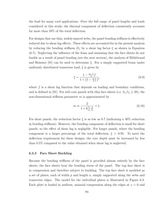 the load for many roof applications. Over the full range of panel lengths and loads
considered in this study, the thermal component of deﬂection consistently accounts
for more than 50% of the total deﬂection.
For designs that use thin, widely-spaced webs, the panel bending stiﬀness is eﬀectively
reduced due to shear lag eﬀects. These eﬀects are accounted for in the present analysis
by reducing the bending stiﬀness Dx by a shear lag factor ξ as shown in Equation
(6.7). Neglecting the inﬂuence of the foam and assuming that the face sheets do not
buckle as a result of panel bending (see the next section), the analysis of Hildebrand
and Reissner [91] can be used to determine ξ. For a simply supported beam under
uniformly distributed transverse load, ξ is given by
ξ =
1 − m−1
3
f
1 + 1 − m
3
f
, (6.9)
where f is a shear lag function that depends on loading and boundary conditions,
and is deﬁned in [91]. For web core panels with thin face sheets (i.e. hc/tf ≥ 50), the
non-dimensional stiﬀness parameter m is approximated by
m ≈
2
1 + 6
tf
tw
p
hc
+ 1. (6.10)
For short panels, the reduction factor ξ is as low as 0.7 (indicating a 30% reduction
in bending stiﬀness). However, the bending component of deﬂection is small for short
panels, so the eﬀect of shear lag is negligible. For longer panels, where the bending
component is a larger percentage of the total deﬂection, ξ > 0.95. To meet the
deﬂection requirement for these designs, the core depth must be increased by less
than 0.5% compared to the value obtained when shear lag is neglected.
6.3.3 Face Sheet Buckling
Because the bending stiﬀness of the panel is provided almost entirely by the face
sheets, the face sheets bear the bending stress of the panel. The top face sheet is
in compression and therefore subject to buckling. The top face sheet is modeled as
a set of plates, each of width p and length a, simply supported along the webs and
transverse edges. The model for the individual plates is illustrated in Figure 6.3.
Each plate is loaded in uniform, uniaxial compression along the edges at x = 0 and
84
 
