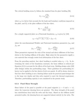 The critical buckling stress σf follows the standard form for plate buckling [93],
σf = χf
π2
Df
p2tf
, (6.14)
where χf is a factor that accounts for the loads and boundary conditions imposed on
the plate, and Df is the plate stiﬀness of the face sheet,
Df =
Ef t3
f
12 1 − ν2
f
. (6.15)
For a simply supported plate on a Pasternak foundation, χf is given by [123]
χf = 2 1 + fWf + fPf + fPf + 2, (6.16)
where the non-dimensional Winkler and Pasternak foundation parameters fWf and
fPf are
fWf =
p4
KWf
π4Df
, fPf =
p2
KPf
π2Df
(6.17)
These parameters represent the ratio of the normal and shear stiﬀnesses of the foun-
dation to the bending stiﬀness of the plate. High values for the parameters signify a
core material that strongly resists local deformation of the face sheet.
From the preceding analysis, face sheet buckling is avoided when σf < σf . In de-
termining the values of the foundation constants, the foam stiﬀness is reduced per
Equation (2.2) to account for the eﬀects of live load creep. Building design codes [102]
allow designs within the postbuckling range. These guidelines for postbuckling be-
havior can be applied to the face sheets of web core panels. It will be shown, however,
that face sheet buckling is not a limiting failure mode for practical panel designs due
to the large core depths and thin webs required to meet the thermal requirement.
Therefore, postbuckling capacity is not considered in the present study.
6.3.4 Panel Shear Strength
Shear failure of the panel is possible at the panel supports (x = 0 and x = a),
where the transverse shearing forces are greatest. The shear strength of the panel
has contributions from both the webs and the foam. Based on the stiﬀness model
presented earlier, the shearing forces are supported almost entirely by the webs. The
86
 