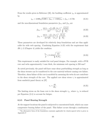 From the results given in Reference [28], the buckling coeﬃcient χw is approximated
by
χw = 2.006 0.690 + fWw + 1.020fPw + fPw + 3.749, (6.21)
and the non-dimensional foundation parameters fWw and fPw are
fWw =
12 (1 − ν2
w) 3
√
6
2π4
hc
tw
4
3
G2
cE2
c
E4
w
, (6.22)
fPw =
12 (1 − ν2
w)
2π2 3
√
6
hc
tw
2
3
GcEc
E2
w
. (6.23)
These parameters are developed for relatively deep foundations and are thus appli-
cable for wide web spacing. Combining Equation (4.25) with the requirement that
Hk ≥ 2 (Chapter 4) yields the condition
tw
p
≤ 0.454 3 G2
c
EcEw
. (6.24)
This requirement is easily satisﬁed for roof panel designs. For example, with a PUR
core and webs approximately 1 mm thick, the minimum web spacing is 250 mm2
.
As noted previously, the panel will have some shear postbuckling strength as long as
the shear stresses can be transferred to the core material without causing core failure.
Therefore, shear failure of the core is modeled by assuming the webs do not contribute
to the shear strength of the core. The applied core shear stress τc is approximated
from sandwich panel theory as [37]
τc =
qa
2hc
. (6.25)
The limiting stress on the foam core is the shear strength τuc, where τuc is reduced
per Equation (2.4) to account for fatigue.
6.3.5 Panel Bearing Strength
At the support locations the panel is subjected to concentrated loads, which can cause
compressive bearing failure of the panel. This failure occurs through a combination
2
An alternative form of the foundation constants applicable for closely-spaced webs is given in
Appendix C
88
 