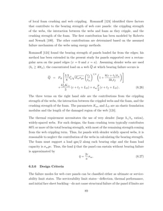 of local foam crushing and web crippling. Romanoﬀ [124] identiﬁed three factors
that contribute to the bearing strength of web core panels: the crippling strength
of the webs, the interaction between the webs and foam as they cripple, and the
crushing strength of the foam. The ﬁrst contribution has been modeled by Roberts
and Newark [100]. The other contributions are determined based on the assumed
failure mechanism of the webs using energy methods.
Romanoﬀ [124] found the bearing strength of panels loaded far from the edges; his
method has been extended in the present study for panels supported over a rectan-
gular area on the panel edges (x = 0 and x = a). Assuming slender webs are used
(hc ≥ 40tw), the concentrated load on a web Q at which bearing failure occurs is
Q = FR
3.3
8
t2
w Ewσyw
tf
tw
1/4
1 +
8(c + tf )tw
3hctf
+
h2
DKwc
3
(c + tf + LD) + σuc
p
2
(c + tf + LD) . (6.26)
The three terms on the right hand side are the contributions from the crippling
strength of the webs, the interaction between the crippled webs and the foam, and the
crushing strength of the foam. The parameters Kwc and LD are an elastic foundation
modulus and the length of the damaged region of the web [124].
The thermal requirement necessitates the use of very slender (large hc/tw ratios),
widely-spaced webs. For such designs, the foam crushing term typically contributes
80% or more of the total bearing strength, with most of the remaining strength coming
from the web crippling term. Thus, for panels with slender widely spaced webs, it is
reasonable to neglect the contribution of the webs in calculating the bearing strength.
The foam must support a load qpa/2 along each bearing edge and the foam load
capacity is σucpc. Thus, the load q that the panel can sustain without bearing failure
is approximated by
q =
2c
a
σuc. (6.27)
6.3.6 Design Criteria
The failure modes for web core panels can be classiﬁed either as ultimate or service-
ability limit states. The serviceability limit states—deﬂection, thermal performance,
and initial face sheet buckling—do not cause structural failure of the panel if limits are
89
 