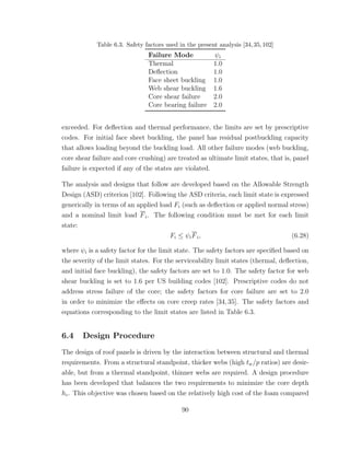 Table 6.3. Safety factors used in the present analysis [34,35,102]
Failure Mode ψi
Thermal 1.0
Deﬂection 1.0
Face sheet buckling 1.0
Web shear buckling 1.6
Core shear failure 2.0
Core bearing failure 2.0
exceeded. For deﬂection and thermal performance, the limits are set by prescriptive
codes. For initial face sheet buckling, the panel has residual postbuckling capacity
that allows loading beyond the buckling load. All other failure modes (web buckling,
core shear failure and core crushing) are treated as ultimate limit states, that is, panel
failure is expected if any of the states are violated.
The analysis and designs that follow are developed based on the Allowable Strength
Design (ASD) criterion [102]. Following the ASD criteria, each limit state is expressed
generically in terms of an applied load Fi (such as deﬂection or applied normal stress)
and a nominal limit load Fi. The following condition must be met for each limit
state:
Fi ≤ ψiFi, (6.28)
where ψi is a safety factor for the limit state. The safety factors are speciﬁed based on
the severity of the limit states. For the serviceability limit states (thermal, deﬂection,
and initial face buckling), the safety factors are set to 1.0. The safety factor for web
shear buckling is set to 1.6 per US building codes [102]. Prescriptive codes do not
address stress failure of the core; the safety factors for core failure are set to 2.0
in order to minimize the eﬀects on core creep rates [34, 35]. The safety factors and
equations corresponding to the limit states are listed in Table 6.3.
6.4 Design Procedure
The design of roof panels is driven by the interaction between structural and thermal
requirements. From a structural standpoint, thicker webs (high tw/p ratios) are desir-
able, but from a thermal standpoint, thinner webs are required. A design procedure
has been developed that balances the two requirements to minimize the core depth
hc. This objective was chosen based on the relatively high cost of the foam compared
90
 