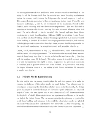 For the requirements of most residential roofs and the materials considered in this
study, it will be demonstrated that the thermal and shear buckling requirements
impose the primary restrictions on the design space for the web geometry tw and hc.
The proposed design procedure is therefore performed in two steps. First, the web
thickness and height, tw and hc, are determined for the maximum p based on the
thermal, shear buckling, and core shear failure requirements. The web thickness is
incremented in steps of 0.01 mm, starting from the minimum allowable value (0.6
mm). For each value of tw, the hc to satisfy the thermal and core shear failure
requirements is found from Equations (6.2) and (6.25); the resulting tw and hc are
then checked for shear buckling. If shear buckling is predicted, tw is increased until
shear buckling is avoided. If the shear buckling requirement cannot be met without
violating the geometric constraints described above, then no feasible designs exist for
the current web spacing and the search is repeated with a smaller value for p.
Once tw and hc are determined in step 1, tf is found in step 2 based on the deﬂection
and face sheet buckling requirements. The minimum value to satisfy both require-
ments is found using bisection, i.e. iterate, reducing the search space for tf (starting
with the original range 0.6–2.0 mm). The entire process is repeated for each value
of p until the minimum core depth is found. In practice, the problem is convex in
p; therefore, not all possible values need to be checked. It is possible to start with
the largest allowable value of p, then reduce p until further reductions fail to result
in smaller core depths.
6.5 Failure Mode Examination
To gain insight into the design considerations for web core panels, it is useful to
examine the inﬂuence of the failure modes on panel design. This inﬂuence can be
investigated by mapping the eﬀect of each failure mode on the feasible (tw, hc) design
space. Examples of failure mode maps are shown in Figures 6.6(a) and (b) for panel
lengths of 5 and 7 m. The applied load in both cases is 1500 N/m2
, and the minimum
R-value is 5.3 m2
-K/W. These requirements are representative of houses in the south-
ern half of the United States. The curves corresponding to minimum tw required to
avoid shear buckling and minimum hc to avoid the other failure modes are plotted
for panels with carbon steel and stainless steel webs with a 1.2 m web spacing. To
demonstrate the minimum allowable core depth for failure modes that depend on tf ,
92
 