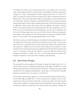 To illustrate the eﬀect of the thermal requirement on the design space, the failure
mode map of Figure 6.6(b) is repeated with several diﬀerent R-value requirements
in Figure 6.7. Lines corresponding to R-value requirements of 3.5, 5.3, and 6.7 m2
-
K/W, are shown for carbon steel webs in Figure 6.7(a) and for stainless steel webs in
Figure 6.7(b). The curves from Figure 6.6(b) corresponding to structural limit states
are included for reference. Designs are generally limited by the interaction between
thermal performance and the shear buckling requirement. If the thermal requirement
is suﬃciently reduced, then other failure modes can inﬂuence the design. In Figure
6.7(b), for example, stainless steel web designs with an R-value requirement of 3.5 m2
-
K/W or less are not limited by thermal performance. In this case, the deﬂection and
face sheet buckling requirements are more restrictive than the thermal requirement.
For example, with stainless steel webs 0.82 mm thick, the panel that satisﬁes all limit
states is 181 mm deep. The corresponding R-value is 5.0 m2
-K/W.
The latter situation, in which the design is not limited by thermal performance, occurs
for designs with low R-value requirements and high transverse loads. It also occurs
only with the use of stainless steel (or other low thermal conductivity material) webs.
The situation is unlikely in practice because high loading occurs primarily in colder
climates, where the R-value requirement is higher (6.8 m2
-K/W). If the situation does
occur, it is necessary to increase the depth hc to meet the deﬂection and face sheet
buckling requirements. In that case, step 1 of the design process (see Figure 6.5)
should be repeated to ensure that shear buckling is still prevented.
6.6 Roof Panel Designs
The procedure has been applied to the design of panels for lengths from 2.5 to 7 m
and the loads expected in residential applications: 1500, 2000, and 3000 N/m2
. Each
of these loads includes an assumed dead load of 700 N/m2
: 500 N/m2
for panel weight
and 200 N/m2
for additional rooﬁng layers. An R-value of 5.3 m2
-K/W is speciﬁed.
Designs are presented for web spacing of 1.2 and 0.8 m.
The minimum panel depth is plotted as a function of panel length in Figures 6.8(a)–
(c) for 1500, 2000 and 3000 N/m2
. Foam core panels are compared with web core
panels with carbon and stainless steel webs. In foam core panels, the foam provides
minimal shear stiﬀness: the panel depth increases signiﬁcantly with length and load
to satisfy the deﬂection requirement. The webs provide shear stiﬀness, enabling web
96
 