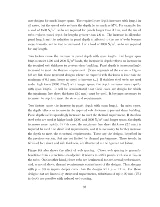 core designs for much longer spans. The required core depth increases with length in
all cases, but the use of webs reduces the depth by as much as 57%. For example, for
a load of 1500 N/m2
, webs are required for panels longer than 3.9 m, and the use of
webs reduces panel depth for lengths greater than 2.6 m. The increase in allowable
panel length and the reduction in panel depth attributed to the use of webs become
more dramatic as the load is increased. For a load of 3000 N/m2
, webs are required
for any length.
Two factors cause the increase in panel depth with span length. For longer span
lengths under 1500 and 2000 N/m2
loads, the increase in depth reﬂects an increase in
the required web thickness to prevent shear buckling. Panel depth is correspondingly
increased to meet the thermal requirement. (Some segments of the curves in Figure
6.8 are ﬂat; these represent designs where the required web thickness is less than the
minimum of 0.6 mm, hence no need to increase tw.) If stainless steel webs are used
under high loads (3000 N/m2
) with longer spans, the depth increases more rapidly
with span length. It will be demonstrated that these cases are designs for which
the maximum face sheet thickness (2.0 mm) must be used. It becomes necessary to
increase the depth to meet the structural requirements.
Two factors cause the increase in panel depth with span length. In most cases,
the depth reﬂects an increase in the required web thickness to prevent shear buckling.
Panel depth is correspondingly increased to meet the thermal requirement. If stainless
steel webs are used at higher loads (2000 and 3000 N/m2
) and longer spans, the depth
increases more rapidly. In this case, the maximum face sheet thickness (2.0 mm) is
required to meet the structural requirements, and it is necessary to further increase
the depth to meet the structural requirements. These are the designs, described in
the previous section, that are not limited by thermal performance. These trends, in
terms of face sheet and web thickness, are illustrated in the ﬁgures that follow.
Figure 6.8 also shows the eﬀect of web spacing. Closer web spacing is generally
beneﬁcial from a structural standpoint: it results in stiﬀer panels with less stress on
the webs. On the other hand, closer webs are detrimental to the thermal performance,
and, as noted above, thermal requirements control most of the designs. Thus, designs
with p = 0.8 m require deeper cores than the designs with p = 1.2 m. For those
designs that are limited by structural requirements, reductions of up to 20 mm (7%)
in depth are possible with reduced web spacing.
98
 