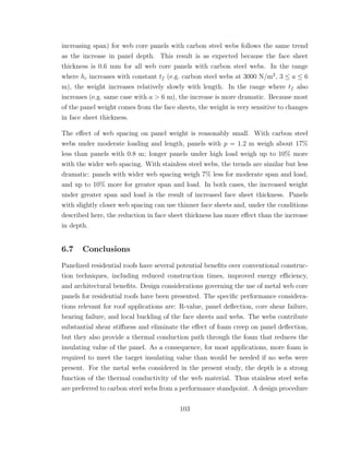 increasing span) for web core panels with carbon steel webs follows the same trend
as the increase in panel depth. This result is as expected because the face sheet
thickness is 0.6 mm for all web core panels with carbon steel webs. In the range
where hc increases with constant tf (e.g. carbon steel webs at 3000 N/m2
, 3 ≤ a ≤ 6
m), the weight increases relatively slowly with length. In the range where tf also
increases (e.g. same case with a > 6 m), the increase is more dramatic. Because most
of the panel weight comes from the face sheets, the weight is very sensitive to changes
in face sheet thickness.
The eﬀect of web spacing on panel weight is reasonably small. With carbon steel
webs under moderate loading and length, panels with p = 1.2 m weigh about 17%
less than panels with 0.8 m; longer panels under high load weigh up to 10% more
with the wider web spacing. With stainless steel webs, the trends are similar but less
dramatic: panels with wider web spacing weigh 7% less for moderate span and load,
and up to 10% more for greater span and load. In both cases, the increased weight
under greater span and load is the result of increased face sheet thickness. Panels
with slightly closer web spacing can use thinner face sheets and, under the conditions
described here, the reduction in face sheet thickness has more eﬀect than the increase
in depth.
6.7 Conclusions
Panelized residential roofs have several potential beneﬁts over conventional construc-
tion techniques, including reduced construction times, improved energy eﬃciency,
and architectural beneﬁts. Design considerations governing the use of metal web core
panels for residential roofs have been presented. The speciﬁc performance considera-
tions relevant for roof applications are: R-value, panel deﬂection, core shear failure,
bearing failure, and local buckling of the face sheets and webs. The webs contribute
substantial shear stiﬀness and eliminate the eﬀect of foam creep on panel deﬂection,
but they also provide a thermal conduction path through the foam that reduces the
insulating value of the panel. As a consequence, for most applications, more foam is
required to meet the target insulating value than would be needed if no webs were
present. For the metal webs considered in the present study, the depth is a strong
function of the thermal conductivity of the web material. Thus stainless steel webs
are preferred to carbon steel webs from a performance standpoint. A design procedure
103
 