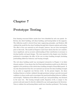 Chapter 7
Prototype Testing
Four limiting structural failure modes have been identiﬁed for web core panels: de-
ﬂection, face sheet buckling, web shear buckling, and bearing failure at the supports.
The deﬂection model is derived from basic engineering principles, and Kolsters [89]
validated the model for face sheet buckling through ﬁnite element analysis and testing.
The eﬀect of the core material on web strength, however, has not been investigated
prior to this work. The models in Chapters 4 and 5 have shown that the core contribu-
tion is signiﬁcant, and an accurate understanding of that contribution is necessary to
develop feasible roof panel designs. The tests reported in this chapter were therefore
performed to investigate the eﬀect of the core on shear buckling strength (including
postbuckling deﬂection behavior) and bearing strength.
The web shear buckling model was investigated extensively in Chapter 4 via ﬁnite
element analysis. It was shown that the Pasternak foundation model can be eﬀectively
applied to the prediction of the initial shear buckling strength of foam-ﬁlled panels. It
was also demonstrated that the core material can increase the shear buckling strength
by an order or magnitude (see Section 4.3.3). In the present chapter, the shear
buckling behavior is further validated through prototype testing to provide increased
conﬁdence in those results and to investigate the panel postbuckling behavior (stiﬀness
and strength). Validation of the deﬂection model, pre- and postbuckling, was obtained
in the same test. The bearing strength model, Equation (5.16), is unique to the
present work and cannot be directly validated by any work appearing in the literature.
Tests to validate the end bearing failure model were therefore performed. The bearing
105
 