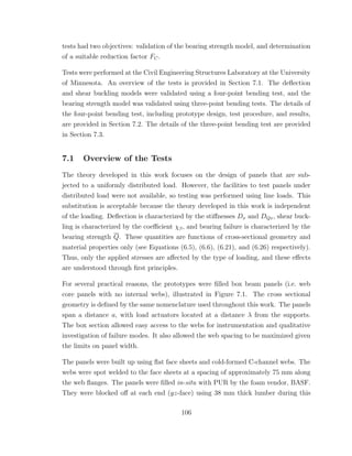 tests had two objectives: validation of the bearing strength model, and determination
of a suitable reduction factor FC.
Tests were performed at the Civil Engineering Structures Laboratory at the University
of Minnesota. An overview of the tests is provided in Section 7.1. The deﬂection
and shear buckling models were validated using a four-point bending test, and the
bearing strength model was validated using three-point bending tests. The details of
the four-point bending test, including prototype design, test procedure, and results,
are provided in Section 7.2. The details of the three-point bending test are provided
in Section 7.3.
7.1 Overview of the Tests
The theory developed in this work focuses on the design of panels that are sub-
jected to a uniformly distributed load. However, the facilities to test panels under
distributed load were not available, so testing was performed using line loads. This
substitution is acceptable because the theory developed in this work is independent
of the loading. Deﬂection is characterized by the stiﬀnesses Dx and DQx, shear buck-
ling is characterized by the coeﬃcient χβ, and bearing failure is characterized by the
bearing strength Q. These quantities are functions of cross-sectional geometry and
material properties only (see Equations (6.5), (6.6), (6.21), and (6.26) respectively).
Thus, only the applied stresses are aﬀected by the type of loading, and these eﬀects
are understood through ﬁrst principles.
For several practical reasons, the prototypes were ﬁlled box beam panels (i.e. web
core panels with no internal webs), illustrated in Figure 7.1. The cross sectional
geometry is deﬁned by the same nomenclature used throughout this work. The panels
span a distance a, with load actuators located at a distance λ from the supports.
The box section allowed easy access to the webs for instrumentation and qualitative
investigation of failure modes. It also allowed the web spacing to be maximized given
the limits on panel width.
The panels were built up using ﬂat face sheets and cold-formed C-channel webs. The
webs were spot welded to the face sheets at a spacing of approximately 75 mm along
the web ﬂanges. The panels were ﬁlled in-situ with PUR by the foam vendor, BASF.
They were blocked oﬀ at each end (yz-face) using 38 mm thick lumber during this
106
 
