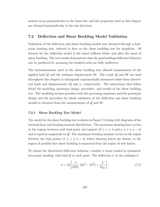 mation occur perpendicular to the foam rise, and the properties used in this chapter
are obtained perpendicular to the rise direction.
7.2 Deﬂection and Shear Buckling Model Validation
Validation of the deﬂection and shear buckling models was obtained through a four-
point bending test, referred to here as the shear buckling test for simplicity. Of
interest for the deﬂection model is the panel stiﬀness before and after the onset of
shear buckling. The test results demonstrate that the postbuckling deﬂection behavior
can be predicted by assuming the buckled webs are fully ineﬀective.
The instrumentation used in the shear buckling test allowed measurement of the
applied load Q and the midspan displacement W. The script Q and W are used
throughout this chapter to distinguish experimentally measured values from theoret-
ical loads and displacements (Q and w, respectively). The subsections that follow
detail the modeling, prototype design, procedure, and results of the shear buckling
test. The modeling section provides both the governing equations used for prototype
design and the procedure by which validation of the deﬂection and shear buckling
models is obtained from the measurements of Q and W.
7.2.1 Shear Buckling Test Model
The model for the shear buckling test is shown in Figure 7.2 along with diagrams of the
internal shear and bending moment distribution. The maximum shearing force occurs
in the regions between each load point and support (0 ≤ x ≤ λ and a ≥ x ≥ a − λ)
and is equal in magnitude to Q. The maximum bending moment occurs in the region
between the load points (λ ≤ x ≤ a − λ) where shearing forces are absent, so the
region of possible face sheet buckling is separated from the region of web failure.
To obtain the theoretical deﬂection behavior, consider a beam loaded in symmetric
four-point bending, with load Q at each point. The deﬂection w at the midspan is
w = Q
λ
24Dx
3a2
− 4λ2
+
λ
DQx
, (7.1)
108
 