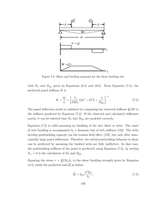 Figure 7.2. Shear and bending moments for the shear buckling test
with Dx and DQx given by Equations (6.5) and (6.6). From Equation (7.1), the
predicted panel stiﬀness K is
K =
Q
w
=
λ
24Dx
3a2
− 4λ2
+
λ
DQx
−1
. (7.2)
The panel deﬂection model is validated by comparing the observed stiﬀness Q/W to
the stiﬀness predicted by Equation (7.2). If the observed and calculated stiﬀnesses
match, it can be inferred that Dx and DQx are modeled correctly.
Equation (7.2) is valid assuming no buckling of the face sheet or webs. The onset
of web buckling is accompanied by a dramatic loss of web stiﬀness [134]. The webs
develop postbuckling capacity via the tension ﬁeld eﬀect [132], but only after unac-
ceptably large panel deﬂections. Therefore, the initial postbuckling behavior in shear
can be predicted by assuming the buckled webs are fully ineﬀective. In that case,
the postbuckling stiﬀness of the panel is predicted, using Equation (7.2), by setting
Ew = 0 in the calculation of Dx and DQx.
Equating the stress τ = Q/2twhc to the shear buckling strength given by Equation
(4.4) yields the predicted load Q at failure
Q = 2χβ
π2
Dw
hc
, (7.3)
109
 