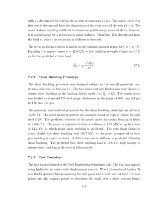 with χβ determined by solving the system of equations (4.11). The aspect ratio β in
this case is determined from the dimensions of the clear span of the web (λ − c). The
onset of shear buckling is diﬃcult to determine qualitatively; as noted above, however,
it is accompanied by a reduction in panel stiﬀness. Therefore, Q is determined from
the load at which this reduction in stiﬀness is observed.
The stress on the face sheets is largest in the constant moment region (λ ≤ x ≤ a−λ).
Equating the applied stress σ = Qλd/2If to the buckling strength (Equation 6.14)
yields the predicted critical load
Qf = χf
π2
dDf
pλ
. (7.4)
7.2.2 Shear Buckling Prototype
The shear buckling prototype was designed subject to the overall geometric con-
straints described in Section 7.1. The face sheet and web thicknesses were chosen to
ensure shear buckling as the limiting failure mode (i.e. Qf > Q). The search space
was limited to standard US steel gauge thicknesses in the range of 0.61 mm (24 ga)
to 1.90 mm (14 ga).
The geometry and material properties for the shear buckling prototype are given in
Table 7.1. The sheet metal properties are assumed based on typical values for mild
steel [129]. The predicted behavior of the panel under four-point bending is listed
in Table 7.2. The panel is expected to have a stiﬀness of 7.57 MN/m up to a load
of 13.2 kN, at which point shear buckling is predicted. The core shear failure is
about double the shear buckling load (26.7 kN), so the panel is expected to have
postbuckling strength in shear. A 64% reduction in stiﬀness is predicted following
shear buckling. The predicted face sheet buckling load is 16.8 kN, high enough to
ensure shear buckling is the critical failure mode.
7.2.3 Test Procedure
The test was performed in the Civil Engineering Structures Lab. The load was applied
using hydraulic actuators with displacement control. Wood (dimensional lumber 38
mm thick) spreader blocks spanning the full panel width were used at both the load
points and the support points to distribute the loads over a ﬁnite bearing length
110
 