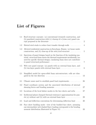 List of Figures
1.1 Roof structure concepts: (a) conventional (trussed) construction, and
(b) panelized construction with (c) closeup of a (truss core) panel con-
cept proposed in the literature . . . . . . . . . . . . . . . . . . . . . . 2
1.2 Slotted steel studs to reduce heat transfer through walls . . . . . . . 4
1.3 All-steel residential construction in Sorochany, Russia: (a) house under
construction, and (b) close-up of the attic/roof structure . . . . . . . 5
1.4 Spectrum of panel designs based on the function of the insulating ma-
terial: structural foam meets the thermal requirements incidentally (no
need for speciﬁc thermal design); insulating foam does not contribute
to panel structural performance . . . . . . . . . . . . . . . . . . . . . 7
1.5 Web core panel concept: (a) panels with no external foam layer, and
(b) two-layer panels with external foam layer . . . . . . . . . . . . . . 8
2.1 Simpliﬁed model for open-celled foam microstructure; cells are elon-
gated in the rise direction . . . . . . . . . . . . . . . . . . . . . . . . 13
3.1 Climate zones used to establish panel load requirements . . . . . . . . 26
3.2 Panel coordinate system and the associated distribution of internal
shearing forces and bending moments . . . . . . . . . . . . . . . . . . 27
3.3 Locations of the local failure modes in the face sheets and webs . . . 27
3.4 Isothermal planes (lumped thermal resistance) approximation for pan-
els (a) without and (b) with an external foam layer . . . . . . . . . . 29
3.5 Load and deﬂection conventions for determining deﬂection limit . . . 30
3.6 Face sheet buckling mode: view of the buckled face sheet, assuming
one intermediate web (dashed line); loading corresponds to the bending
moment distribution illustrated in Figure 3.2 . . . . . . . . . . . . . . 33
xi
 