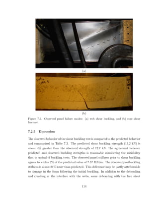 (a)
(b)
Figure 7.5. Observed panel failure modes: (a) web shear buckling, and (b) core shear
fracture.
7.2.5 Discussion
The observed behavior of the shear buckling test is compared to the predicted behavior
and summarized in Table 7.3. The predicted shear buckling strength (13.2 kN) is
about 4% greater than the observed strength of 12.7 kN. The agreement between
predicted and observed buckling strengths is reasonable considering the variability
that is typical of buckling tests. The observed panel stiﬀness prior to shear buckling
agrees to within 2% of the predicted value of 7.57 MN/m. The observed postbuckling
stiﬀness is about 21% lower than predicted. This diﬀerence may be partly attributable
to damage in the foam following the initial buckling. In addition to the debonding
and crushing at the interface with the webs, some debonding with the face sheet
114
 