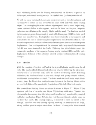 wood reinforcing blocks used for foaming were removed for this test: to provide an
undamaged, unstiﬀened bearing surface, the blocked ends (yz-faces) were cut oﬀ.
As with the shear buckling test, spreader blocks were used at both the actuator and
the supports to spread the load across the full panel width and over a ﬁnite bearing
length. The bearing lengths at the load and support points were ci and ce respectively,
chosen to ensure failure at the support. As with the shear buckling test, neoprene
pads were placed between the spreader blocks and the panel. The load was applied
by increasing actuator displacement at a rate of 0.38 mm/min (0.015 in./min) until
a limit load was observed. Bearing failure was observed visually at the supports and
correlated to the load at failure using load-displacement data from the actuator. The
actuator displacement includes deformation of the neoprene pads in addition to panel
displacement. Due to compression of the neoprene pads, large initial displacements
(≈8–10 mm) were observed at low loads. Following this initial displacement, the
compressive modulus of the neoprene became nearly constant [138], and the load-
displacement behavior of the actuators allowed accurate determination of bearing
strength.
7.3.4 Results
With the exception of one test on Panel A, the general behavior was the same for all
tests. The panels exhibited linear load-deﬂection behavior (following the initial non-
linearity due to the neoprene pads) up to the onset of end bearing failure. Following
end failure, the panels continued to bear load, though with greatly reduced stiﬀness,
until interior bearing failure occurred. The latter mode led to ultimate panel failure
in every case. In this section, qualitative descriptions of the bearing failure modes
are provided, followed by quantitative descriptions of the individual test results.
The observed end bearing failure mechanism is shown in Figure 7.7. Figure 7.7(a)
shows an end view of the webs, and Figure 7.7(b) shows a side view. Together the
photographs demonstrate that the failure mode qualitatively matches the expected
end failure mechanism (Figure 5.2), i.e. two yield lines meeting at a plastic hinge on
the lower face sheet. The bearing length ce is indicated to show the extent of the
damage. The webs lose their bearing capacity following the formation of the hinge,
so any residual panel strength comes from the foam. Although the foam crushed
119
 