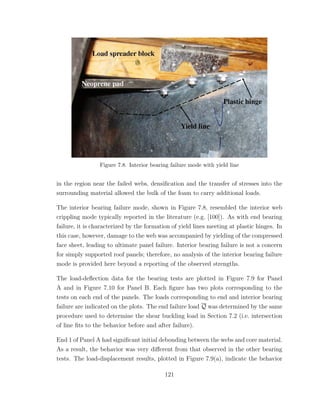 Figure 7.8. Interior bearing failure mode with yield line
in the region near the failed webs, densiﬁcation and the transfer of stresses into the
surrounding material allowed the bulk of the foam to carry additional loads.
The interior bearing failure mode, shown in Figure 7.8, resembled the interior web
crippling mode typically reported in the literature (e.g. [100]). As with end bearing
failure, it is characterized by the formation of yield lines meeting at plastic hinges. In
this case, however, damage to the web was accompanied by yielding of the compressed
face sheet, leading to ultimate panel failure. Interior bearing failure is not a concern
for simply supported roof panels; therefore, no analysis of the interior bearing failure
mode is provided here beyond a reporting of the observed strengths.
The load-deﬂection data for the bearing tests are plotted in Figure 7.9 for Panel
A and in Figure 7.10 for Panel B. Each ﬁgure has two plots corresponding to the
tests on each end of the panels. The loads corresponding to end and interior bearing
failure are indicated on the plots. The end failure load Q was determined by the same
procedure used to determine the shear buckling load in Section 7.2 (i.e. intersection
of line ﬁts to the behavior before and after failure).
End 1 of Panel A had signiﬁcant initial debonding between the webs and core material.
As a result, the behavior was very diﬀerent from that observed in the other bearing
tests. The load-displacement results, plotted in Figure 7.9(a), indicate the behavior
121
 