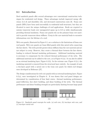 8.1 Introduction
Steel sandwich panels oﬀer several advantages over conventional construction tech-
niques for residential roof design. These advantages include improved energy eﬃ-
ciency [3, 5, 8] and durability [13], and decreased construction costs [9]. Foam core
panels (SIPs) have been used successfully in residential wall structures, but they are
ill-suited to meet the unique challenges of roof applications. Roofs are required to
sustain transverse loads over unsupported spans up to 6.8 m while simultaneously
providing thermal insulation. Foam core panels rely on the polymer foam core mate-
rial to provide transverse shear stiﬀness. Creep in the core material leads to excessive
deformations over the lifetime of a roof.
Web core panels, illustrated in Figure 8.1, are a solution to the limitations of foam core
roof panels. Web core panels are foam ﬁlled panels with thin metal webs connecting
the face sheets. The webs provide greater shear stiﬀness than the core material and are
not subject to creep. However, they create a thermal short between the face sheets,
leading to reduced thermal insulating performance. Additional insulating material
is necessary to compensate for the reduced thermal performance of the webs. The
additional material can be added to the core, as in Figure 8.1(a). It can also be added
as an external insulating layer, Figure 8.1(b). In the extreme case, Figure 8.1(c), the
insulating material is removed from the structural layer entirely. An example of such
a two-layer panel with a metal core is the truss core panel, for which roof designs
were developed in Reference [27].
The design considerations for web core panels with no external insulating layer, Figure
8.1(a), were investigated in Chapter 6. It was shown that roof panel designs are
determined by consideration of four limit states: thermal insulating performance,
panel deﬂection, face sheet buckling, and shear buckling of the webs. The thermal
performance and shear buckling strength are particularly limiting because large panel
(a) (b) (c)
Figure 8.1. Sandwich panel concepts for roofs: (a) web core, (b) two-layer web core, and
(c) two-layer metal core
128
 