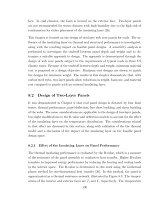 face. In cold climates, the foam is located on the exterior face. Two-layer panels
are not recommended for warm climates with high humidity due to the high risk of
condensation for either placement of the insulating layer [26].
This chapter is focused on the design of two-layer web core panels for roofs. The in-
ﬂuence of the insulating layer on thermal and structural performance is investigated,
along with the resulting impact on feasible panel designs. A sensitivity analysis is
performed to investigate the tradeoﬀ between panel depth and weight and to de-
termine a suitable approach to design. The approach is demonstrated through the
design of web core panels subject to the requirements of typical roofs in three US
climate zones. Because of the tradeoﬀ between depth and weight, minimum material
cost is proposed as a design objective. Minimum cost designs are shown to match
the designs for minimum weight. The results in this chapter demonstrate that, with
carbon steel webs, two-layer panels allow reductions in weight, foam use, and material
cost compared to panels with no external insulating layer.
8.2 Design of Two-Layer Panels
It was demonstrated in Chapter 6 that roof panel design is dictated by four limit
states: thermal performance, panel deﬂection, face sheet buckling, and shear buckling
of the webs. The same considerations are applicable to the design of two-layer panels,
but slight modiﬁcations to the R-value and deﬂection models to account for the eﬀect
of the insulating layer on the temperature distribution. The considerations related
to that eﬀect are discussed in this section, along with validation of the the thermal
model and a discussion of the impact of the insulating layer on the feasible panel
design space.
8.2.1 Eﬀect of the Insulating Layer on Panel Performance
The thermal insulating performance is evaluated by the R-value, which is a measure
of the resistance of the panel assembly to conductive heat transfer. Higher R-values
translate to improved energy performance by reducing the heating and cooling loads
in the interior space. The R-value is determined in this work using the isothermal
planes method for one-dimensional heat transfer [30]. In this method, the panel is
approximated as a thermal resistance network, illustrated in Figure 8.3. The temper-
atures of the interior and exterior faces are Ti and Te respectively. The temperature
130
 